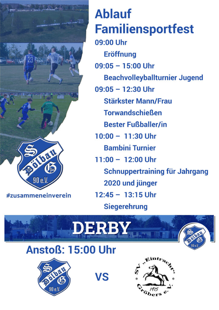 Ablauf  Familiensportfest 
09:00 Uhr
     Eröffnung
09:05 – 15:00 Uhr
     Beachvolleyballturnier Jugend
09:05 – 12:30 Uhr
     Stärkster Mann/Frau 
     Torwandschießen 
     Bester Fußballer/in 
10:00 – 	11:30 Uhr
     Bambini Turnier 
11:00 – 	12:00 Uhr
     Schnuppertraining für Jahrgang 
     2020 und jünger 
12:45 – 	13:15 Uhr 
     Siegerehrung 
15:00 Uhr
     Derby zwischen SG Dölbau und SV Eintracht Gröbers